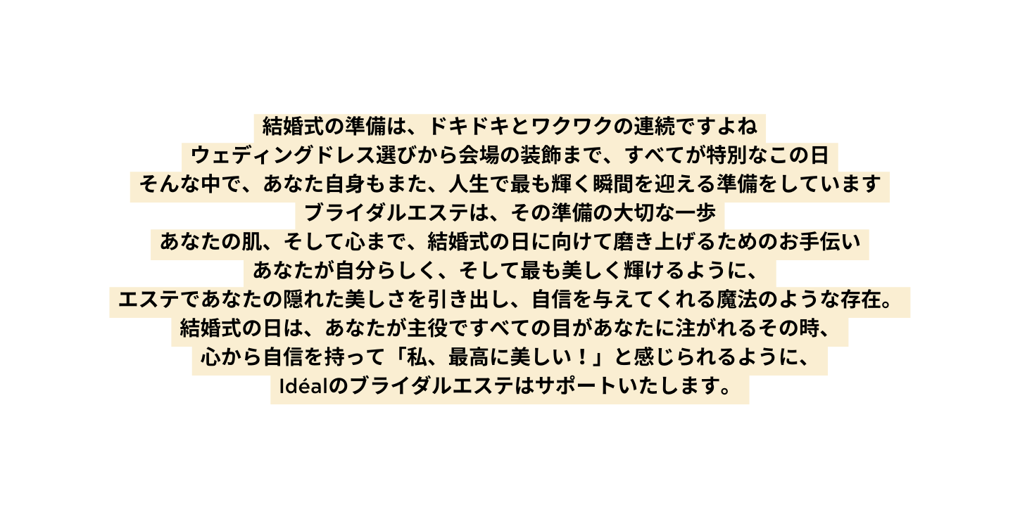 結婚式の準備は ドキドキとワクワクの連続ですよね ウェディングドレス選びから会場の装飾まで すべてが特別なこの日 そんな中で あなた自身もまた 人生で最も輝く瞬間を迎える準備をしています ブライダルエステは その準備の大切な一歩 あなたの肌 そして心まで 結婚式の日に向けて磨き上げるためのお手伝い あなたが自分らしく そして最も美しく輝けるように エステであなたの隠れた美しさを引き出し 自信を与えてくれる魔法のような存在 結婚式の日は あなたが主役ですべての目があなたに注がれるその時 心から自信を持って 私 最高に美しい と感じられるように Idéalのブライダルエステはサポートいたします